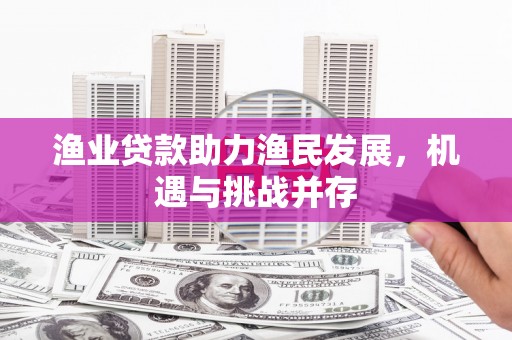 弋江渔业贷款助力渔民发展，机遇与挑战并存