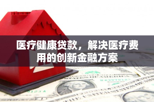 弋江医疗健康贷款，解决医疗费用的创新金融方案