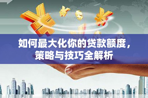 弋江如何最大化你的贷款额度，策略与技巧全解析