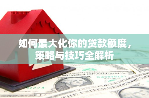 弋江如何最大化你的贷款额度，策略与技巧全解析
